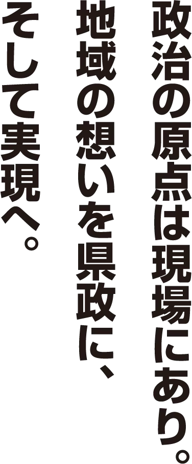 政治の原点は現場にあり。地域の想いを県政に、そして実現へ。