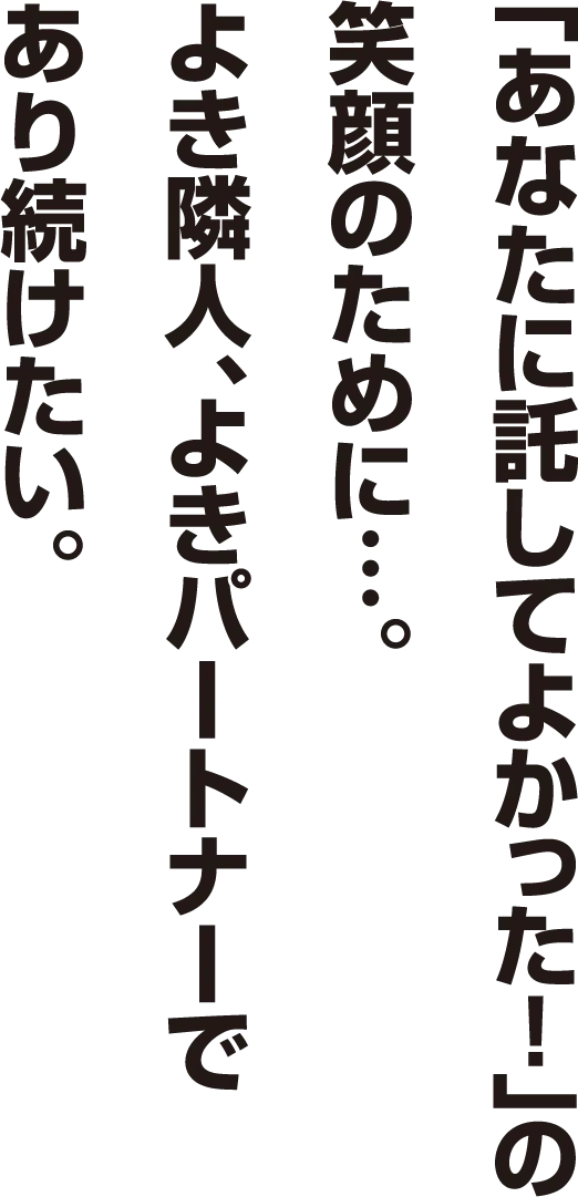 「あなたに託してよかった！」の笑顔のために…。よき隣人、よきパートナーであり続けたい。